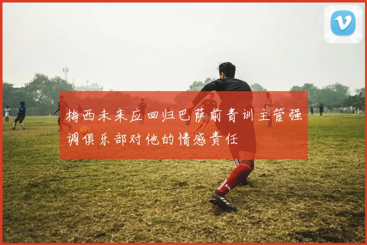梅西未来应回归巴萨前青训主管强调俱乐部对他的情感责任