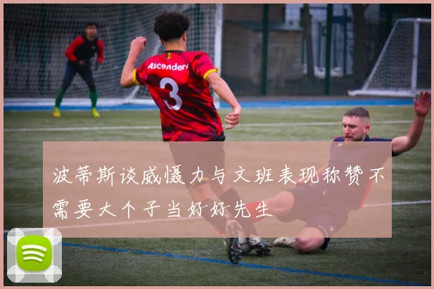 波蒂斯谈威慑力与文班表现称赞不需要大个子当好好先生
