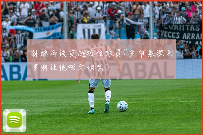 孙继海谈英超对位球员C罗印象深刻亨利让他咬牙切齿