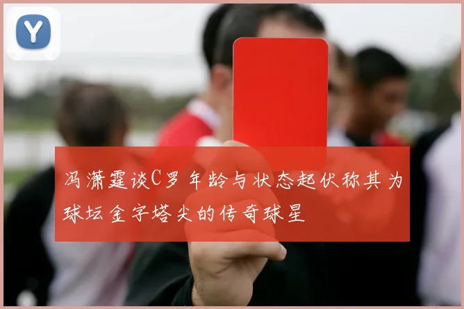 冯潇霆谈C罗年龄与状态起伏称其为球坛金字塔尖的传奇球星