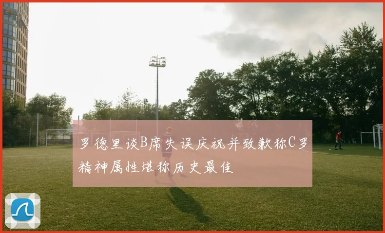 罗德里谈B席失误庆祝并致歉称C罗精神属性堪称历史最佳