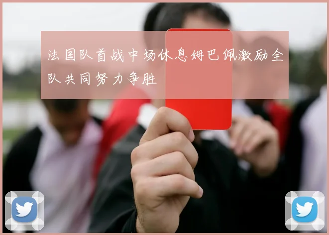 法国队首战中场休息姆巴佩激励全队共同努力争胜