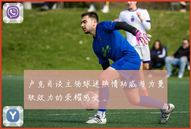 卢克肖谈主场球迷热情助威与为曼联效力的荣耀感受