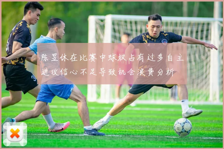 陈昱休在比赛中球权占有过多自主进攻信心不足导致机会浪费分析