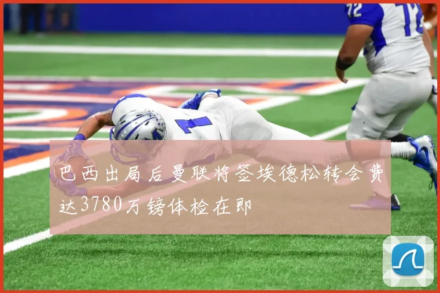 巴西出局后曼联将签埃德松转会费达3780万镑体检在即