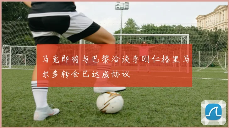 马竞即将与巴黎洽谈李刚仁格里马尔多转会已达成协议