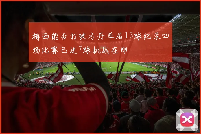 梅西能否打破方丹单届13球纪录四场比赛已进7球挑战在即