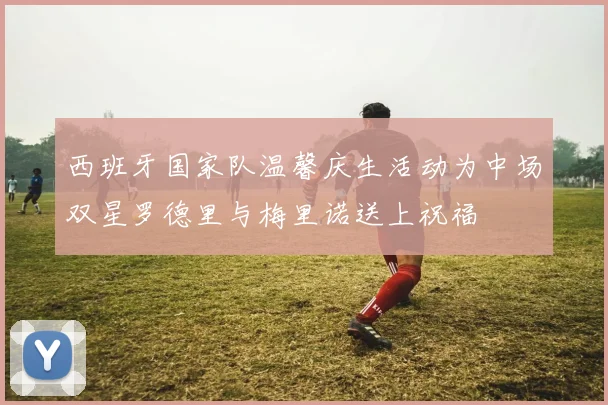 西班牙国家队温馨庆生活动为中场双星罗德里与梅里诺送上祝福