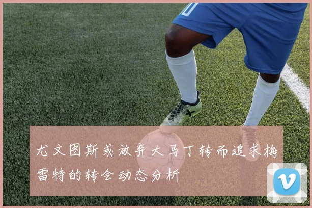 尤文图斯或放弃大马丁转而追求梅雷特的转会动态分析