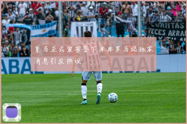 皇马正式宣布签下库库罗马诺独家消息引发热议