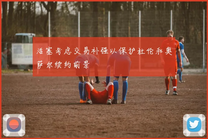 活塞考虑交易补强以保护杜伦和奥萨尔续约前景