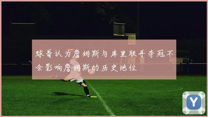 球哥认为詹姆斯与库里联手夺冠不会影响詹姆斯的历史地位